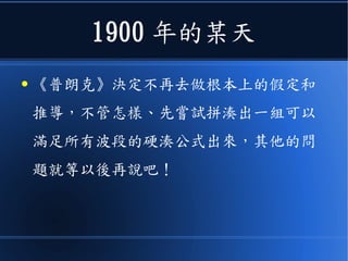 1900 年的某天
● 《普朗克》決定不再去做根本上的假定和
推導，不管怎樣、先嘗試拼湊出一組可以
滿足所有波段的硬湊公式出來，其他的問
題就等以後再說吧！
 