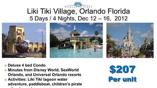Liki Tiki Village, Orlando Florida
           5 Days / 4 Nights, Dec 12 – 16, 2012




                                           $207
Deluxe 4 bed Condo
Minutes from Disney World, SeaWorld
Orlando, and Universal Orlando resorts
Activities: Liki Tiki lagoon water         Per unit
adventure, paddleboat, children’s pirate
 