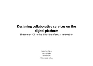 Designing collabora.ve services on the 
           digital pla4orm 
 The role of ICT in the diﬀusion of social innova5on 




                      Baek Joon Sang 
                       PhD candidate 
                         DIS‐INDACO  
                    Politecnico di Milano  
 