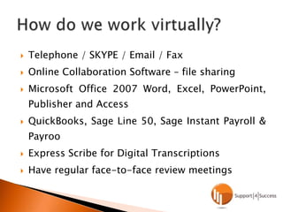 Telephone / SKYPE / Email / FaxOnline Collaboration Software – file sharingMicrosoft Office 2007 Word, Excel, PowerPoint, Publisher and AccessQuickBooks, Sage Line 50, Sage Instant Payroll & PayrooExpress Scribe for Digital TranscriptionsHave regular face-to-face review meetingsHow do we work virtually?