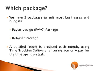 We have 2 packages to suit most businesses and budgets.Pay as you go (PAYG) PackageRetainer PackageA detailed report is provided each month, using Time Tracking Software, ensuring you only pay for the time spent on tasksWhich package?