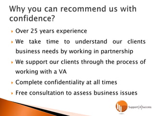Over 25 years experienceWe take time to understand our clients business needs by working in partnershipWe support our clients through the process of working with a VAComplete confidentiality at all timesFree consultation to assess business issuesWhy you can recommend us with confidence?