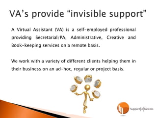 VA’s provide “invisible support”A Virtual Assistant (VA) is a self-employed professional providing Secretarial/PA, Administrative, Creative and Book-keeping services on a remote basis.We work with a variety of different clients helping them in their business on an ad-hoc, regular or project basis.