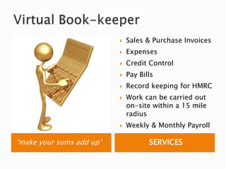 Virtual Book-keeper“make your sums add up”SERVICESSales & Purchase InvoicesExpensesCredit ControlPay BillsRecord keeping for HMRCWork can be carried out on-site within a 15 mile radiusWeekly & Monthly Payroll