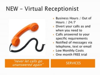 NEW – Virtual Receptionist“never let calls go unanswered again”SERVICESBusiness Hours / Out of Hours / 24/7Divert your calls as and when you need toCalls answered to your specific requirementsNotified of messages via telephone, text or emailLow Monthly CostsOne month FREE trial