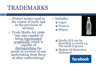 TRADEMARKS
Protect names used in
the course of trade and
in the provision of
services.
 Trade Marks Act 1996:
“any sign capable of
being represented
graphically which is
capable of
distinguishing the
goods or services of one
undertaking from those
of other undertakings”




Includes:








Logos
Pictures
Shapes

Smells (if it can be
described in words e.g.
The smell of grass)
Slogans (if distinctive
character)

 