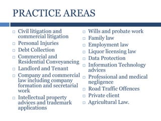 PRACTICE AREAS











Civil litigation and
commercial litigation
Personal Injuries
Debt Collection
Commercial and
Residential Conveyancing
Landlord and Tenant
Company and commercial
law including company
formation and secretarial
work
Intellectual property
advices and trademark
applications














Wills and probate work
Family law
Employment law
Liquor licensing law
Data Protection
Information Technology
advices
Professional and medical
negligence
Road Traffic Offences
Private client
Agricultural Law.

 