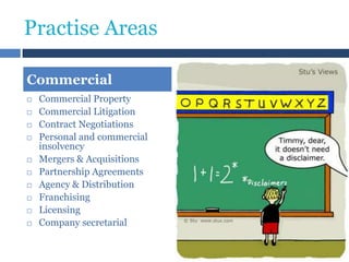 Practise Areas
Commercial













Commercial Property
Commercial Litigation
Contract Negotiations
Personal and commercial
insolvency
Mergers & Acquisitions
Partnership Agreements
Agency & Distribution
Franchising
Licensing
Company secretarial

 