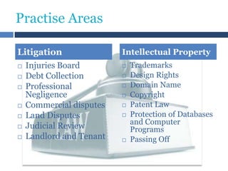 Practise Areas
Litigation
 Injuries Board
 Debt Collection
 Professional
Negligence
 Commercial disputes
 Land Disputes
 Judicial Review
 Landlord and Tenant

Intellectual Property









Trademarks
Design Rights
Domain Name
Copyright
Patent Law
Protection of Databases
and Computer
Programs
Passing Off

 