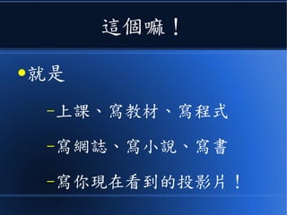 這個嘛！
●就是
–上課、寫教材、寫程式
–寫網誌、寫小說、寫書
–寫你現在看到的投影片！
 