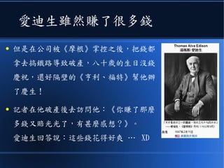 愛迪生雖然賺了很多錢
● 但是在公司被《摩根》掌控之後，把錢都
拿去搞鐵路導致破產，八十歲的生日沒錢
慶祝，還好隔壁的《亨利、福特》幫他辦
了慶生！
● 記者在他破產後去訪問他：《你賺了那麼
多錢又賠光光了，有甚麼感想？》。
愛迪生回答說：這些錢花得好爽 … XD
 