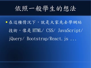 依照一般學生的想法
● 在這種情況下，就是大家先去學網站
技術，像是 HTML/ CSS/ JavaScript/
jQuery/ Bootstrap/React.js ...
 