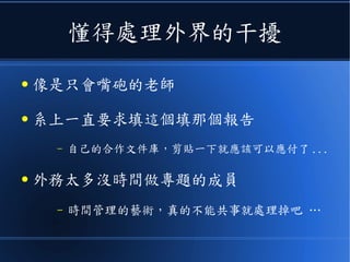 懂得處理外界的干擾
● 像是只會嘴砲的老師
● 系上一直要求填這個填那個報告
– 自己的合作文件庫，剪貼一下就應該可以應付了 ...
● 外務太多沒時間做專題的成員
– 時間管理的藝術，真的不能共事就處理掉吧 …
 