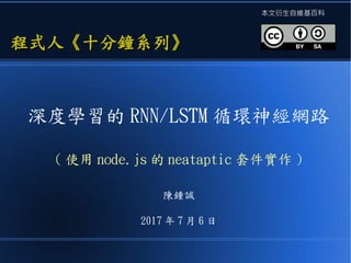 深度學習的 RNN/LSTM 循環神經網路
( 使用 node.js 的 neataptic 套件實作 )
陳鍾誠
2017 年 7 月 6 日
程式人《十分鐘系列》程式人《十分鐘系列》
本文衍生自維基百科
 