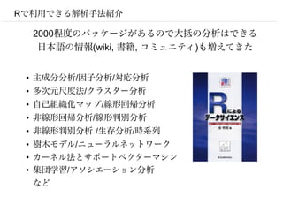 Rで利用できる解析手法紹介

     2000程度のパッケージがあるので大抵の分析はできる
      日本語の情報(wiki, 書籍, コミュニティ)も増えてきた


 ●   主成分分析/因子分析/対応分析
 ●   多次元尺度法/クラスター分析
 ●   自己組織化マップ/線形回帰分析
 ●   非線形回帰分析/線形判別分析
 ●   非線形判別分析 /生存分析/時系列
 ●   樹木モデル/ニューラルネットワーク
 ●
     カーネル法とサポートベクターマシン
 ●   集団学習/アソシエーション分析
     など
 