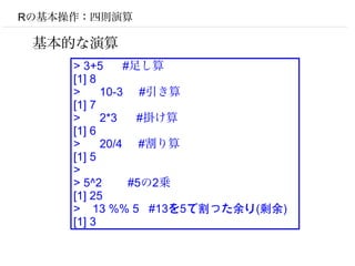 Rの基本操作：四則演算

 基本的な演算
     > 3+5     #足し算
     [1] 8
     >     10-3 #引き算
     [1] 7
     >     2*3   #掛け算
     [1] 6
     >     20/4 #割り算
     [1] 5
     >
     > 5^2      #5の2乗
     [1] 25
     > 13 %% 5 #13を5で割った余り(剰余)
     [1] 3
 
