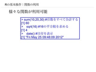 Rの基本操作：関数の利用

 様々な関数が利用可能
     > sum(10,20,30) #引数をすべて合計する
     [1] 60
     > sqrt(16) #16の平方根を求める
     [1] 4
     > date() #日付を表示
     [1] "Fri May 25 09:48:09 2012"
 