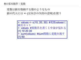 Rの基本操作：変数

 変数は値を格納する箱のようなもの
 値の代入には <- (左向きの矢印の意味)を使う


     > values <- c(10, 20, 30) #変数valuesに
     値をセット
     > values #変数名を書くと中身が見れる
     [1] 10 20 30
     > sum(values) #sum関数に変数を渡す
     [1] 60
 