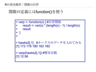 Rの基本操作：関数の自作

 関数の定義にはfunction()を使う

   > varp <- function(x) { #自作関数
   +    result <- var(x) * (length(x) - 1) / length(x)
   +    result
   + }
   >

   > hawks2[,1] #ホークスのデータを入れてみる
   [1] 173 178 180 183 182

   > varp(hawks2[,1]) #標本分散
   [1] 12.56
 
