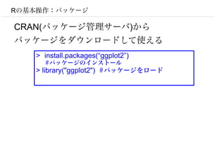 Rの基本操作：パッケージ

CRAN(パッケージ管理サーバ)から
パッケージをダウンロードして使える
   > install.packages(“ggplot2”)
     #パッケージのインストール
   > library("ggplot2") #パッケージをロード
 