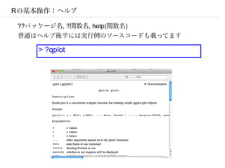 Rの基本操作：ヘルプ

??パッケージ名, ?関数名, help(関数名)
普通はヘルプ後半には実行例のソースコードも載ってます

    > ?qplot
 