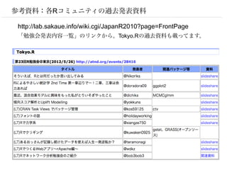 参考資料：各Rコミュニティの過去発表資料

http://lab.sakaue.info/wiki.cgi/JapanR2010?page=FrontPage
「勉強会発表内容一覧」のリンクから。Tokyo.Rの過去資料も載ってます。
 