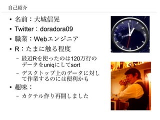 自己紹介

●
    名前：大城信晃
●   Twitter：doradora09
●   職業：Webエンジニア
●   R：たまに触る程度
    –   最近Rを使ったのは120万行の
        データをuniqにしてsort
    –   デスクトップ上のデータに対し
        て作業するのには便利かも
●
    趣味：
    –   カクテル作り再開しました
 