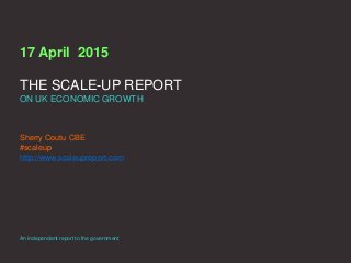 17 April 2015
THE SCALE-UP REPORT
ON UK ECONOMIC GROWTH
Sherry Coutu CBE
#scaleup
http://www.scaleupreport.com
An independent report to the government
 