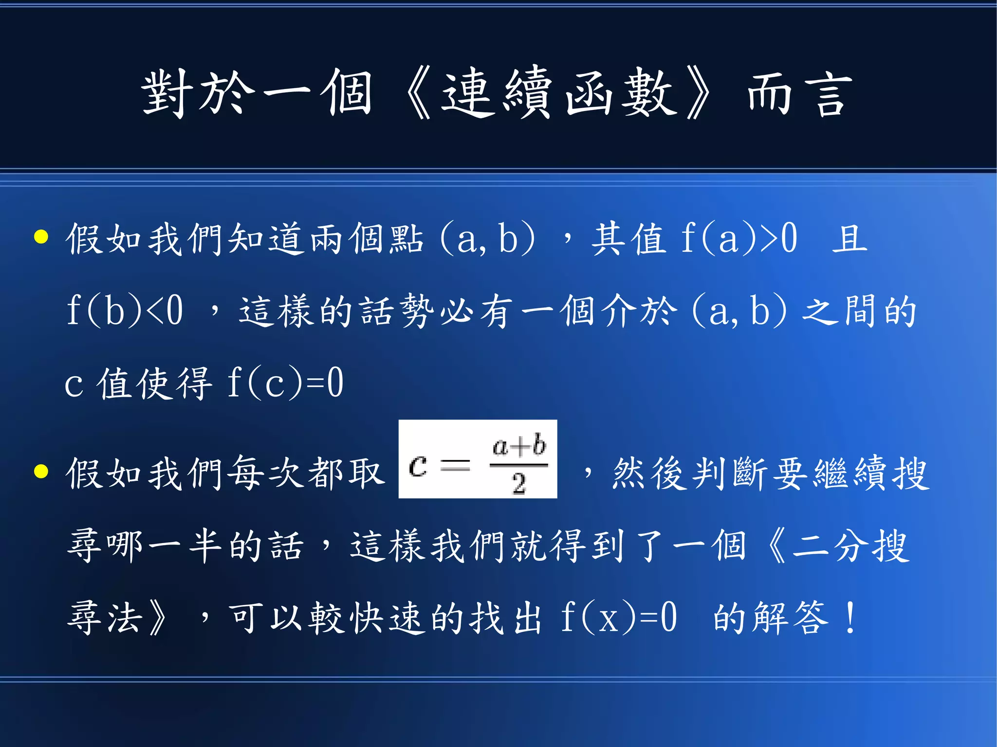 對於一個《連續函數》而言
● 假如我們知道兩個點 (a,b) ，其值 f(a)>0 且
f(b)<0 ，這樣的話勢必有一個介於 (a,b) 之間的
c 值使得 f(c)=0
● 假如我們每次都取 ，然後判斷要繼續搜
尋哪一半的話，這樣我們就得到了一個《二分搜
尋法》，可以較快速的找出 f(x)=0 的解答！
 