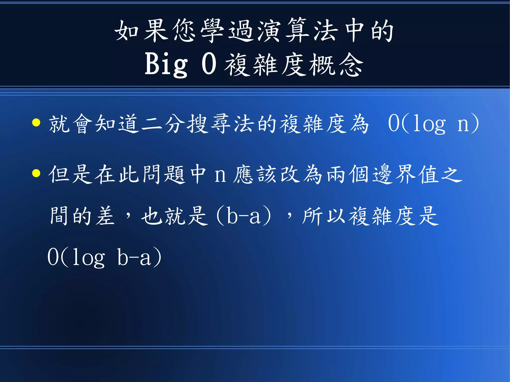如果您學過演算法中的
Big O 複雜度概念
● 就會知道二分搜尋法的複雜度為 O(log n)
● 但是在此問題中 n 應該改為兩個邊界值之
間的差，也就是 (b-a) ，所以複雜度是
O(log b-a)
 