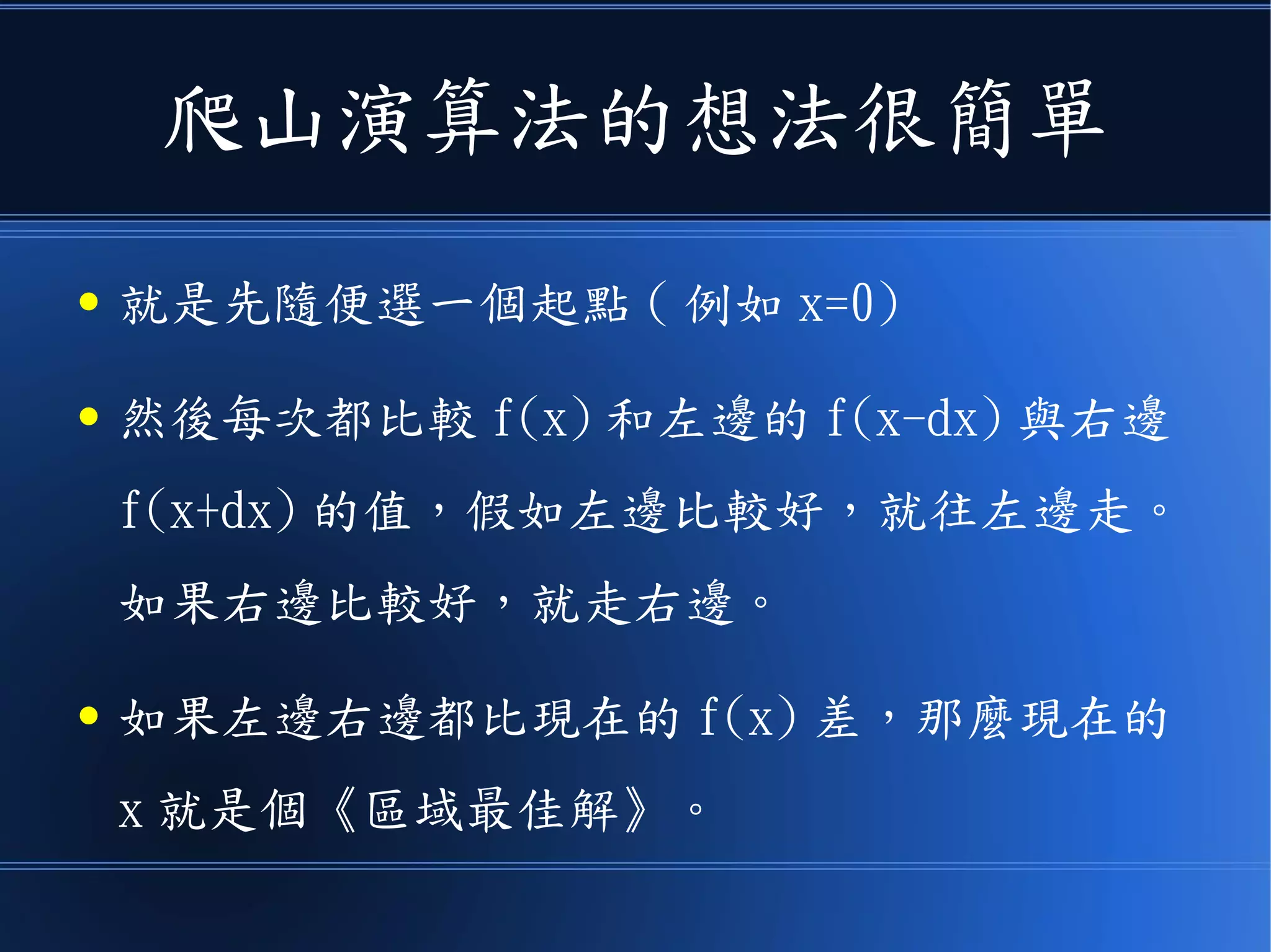 爬山演算法的想法很簡單
● 就是先隨便選一個起點 ( 例如 x=0)
● 然後每次都比較 f(x) 和左邊的 f(x-dx) 與右邊
f(x+dx) 的值，假如左邊比較好，就往左邊走。
如果右邊比較好，就走右邊。
● 如果左邊右邊都比現在的 f(x) 差，那麼現在的
x 就是個《區域最佳解》。
 