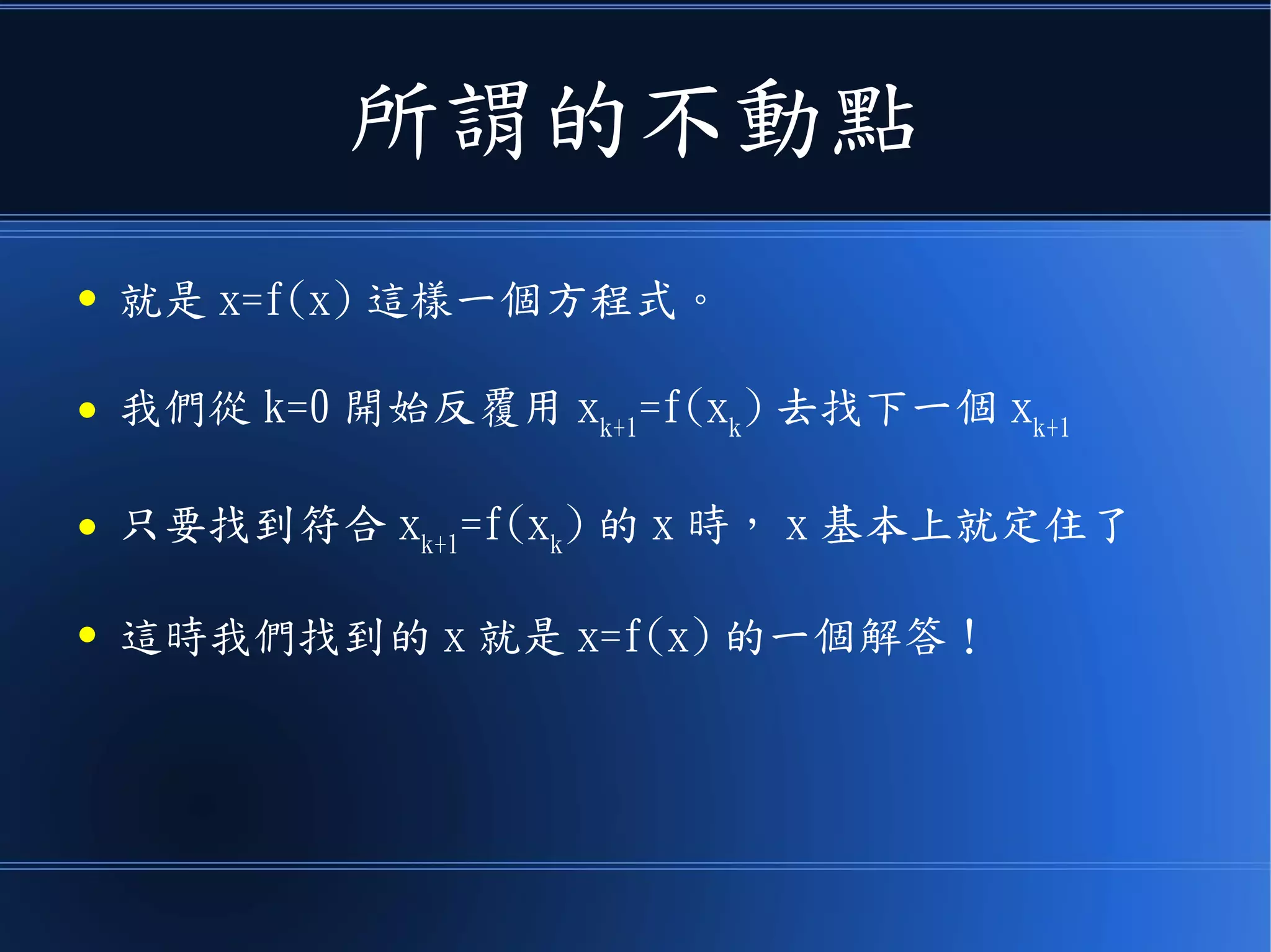 所謂的不動點
● 就是 x=f(x) 這樣一個方程式。
● 我們從 k=0 開始反覆用 xk+1
=f(xk
) 去找下一個 xk+1
● 只要找到符合 xk+1
=f(xk
) 的 x 時， x 基本上就定住了
● 這時我們找到的 x 就是 x=f(x) 的一個解答！
 