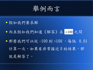 舉例而言
● 假如我們要求解
● 而且假如我們知道《解答》在 之間
● 那麼我們可以從 -100 到 +100 ，每隔 0.01
計算一次，如果有非常接近 0 的結果，那
就是解答了。
 