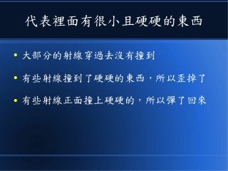 代表裡面有很小且硬硬的東西
● 大部分的射線穿過去沒有撞到
● 有些射線撞到了硬硬的東西，所以歪掉了
● 有些射線正面撞上硬硬的，所以彈了回來
 