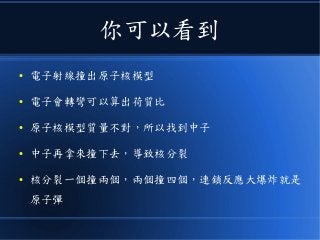 你可以看到
● 電子射線撞出原子核模型
● 電子會轉彎可以算出荷質比
● 原子核模型質量不對，所以找到中子
● 中子再拿來撞下去，導致核分裂
● 核分裂一個撞兩個，兩個撞四個，連鎖反應大爆炸就是
原子彈
 