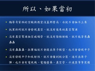 所以、如果當初
● 梅蒂奇家族的宮殿與教堂沒蓋那麼高，水就不會抽不上來
● 托里拆利就不會發現真空，就沒有後來的真空幫浦
● 沒有真空幫浦抽空玻璃管，就沒有陰極射線，就不能拿來轟
轟轟
● 沒有轟轟轟，拉賽福就不會提出原子模型，也不會發現中子
● 沒有發現中子和放射性，就不會撞到核分裂，造不出原子
彈，也不會有電視機、電腦螢幕、真空管、示波器等等裝備
 