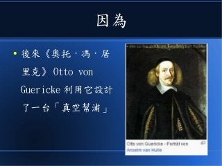因為
● 後來《奧托 · 馮 · 居
里克》 Otto von
Guericke 利用它設計
了一台「真空幫浦」
 