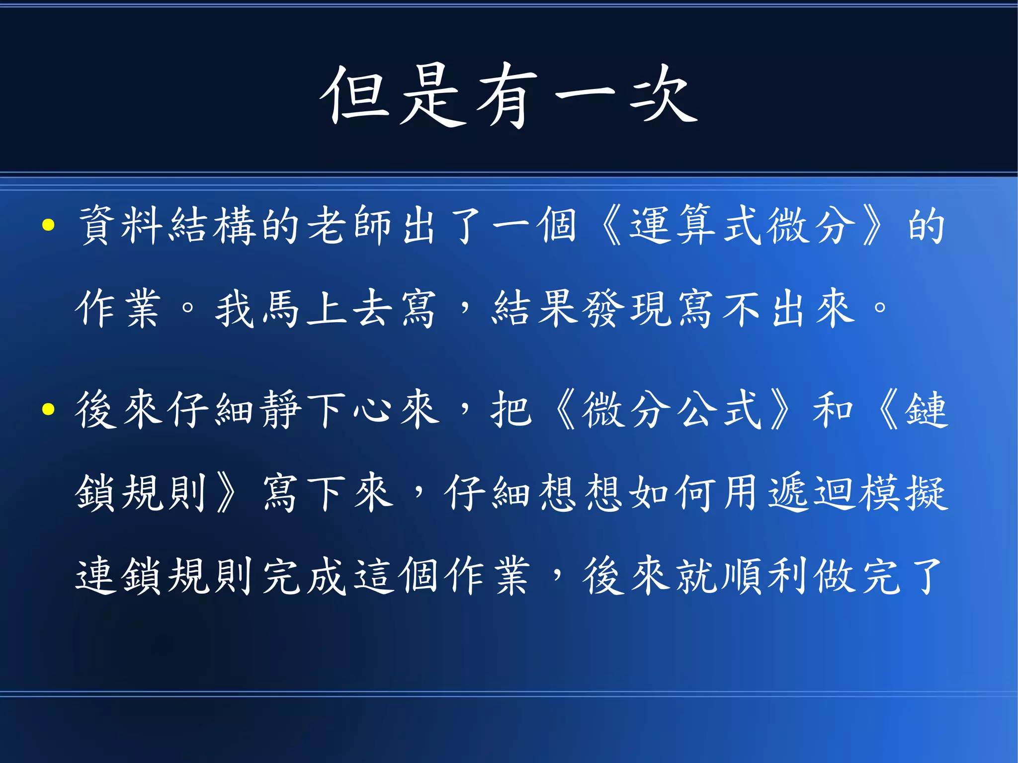 但是有一次
● 資料結構的老師出了一個《運算式微分》的
作業。我馬上去寫，結果發現寫不出來。
● 後來仔細靜下心來，把《微分公式》和《鏈
鎖規則》寫下來，仔細想想如何用遞迴模擬
連鎖規則完成這個作業，後來就順利做完了
 