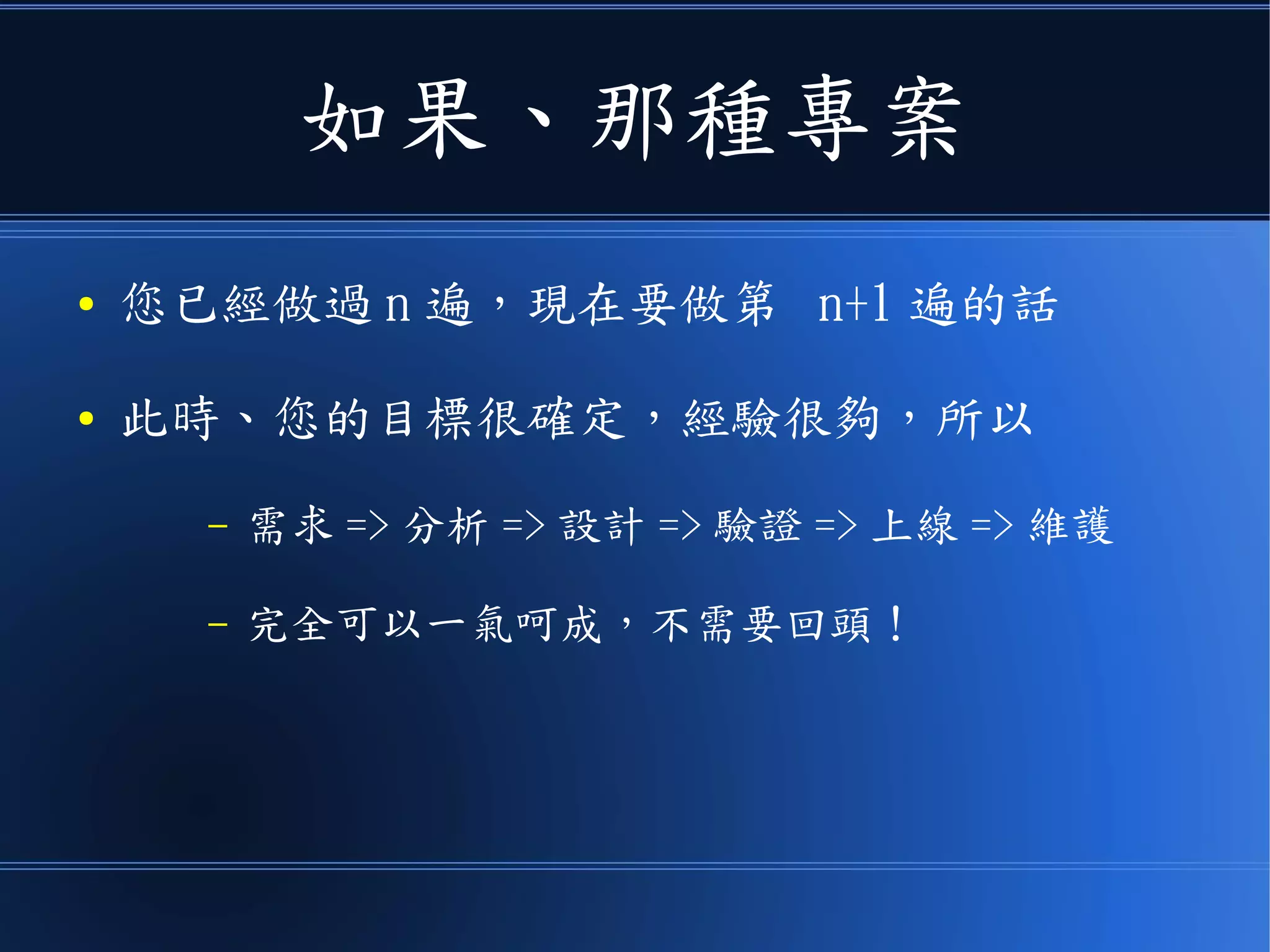 如果、那種專案
● 您已經做過 n 遍，現在要做第 n+1 遍的話
● 此時、您的目標很確定，經驗很夠，所以
– 需求 => 分析 => 設計 => 驗證 => 上線 => 維護
– 完全可以一氣呵成，不需要回頭！
 