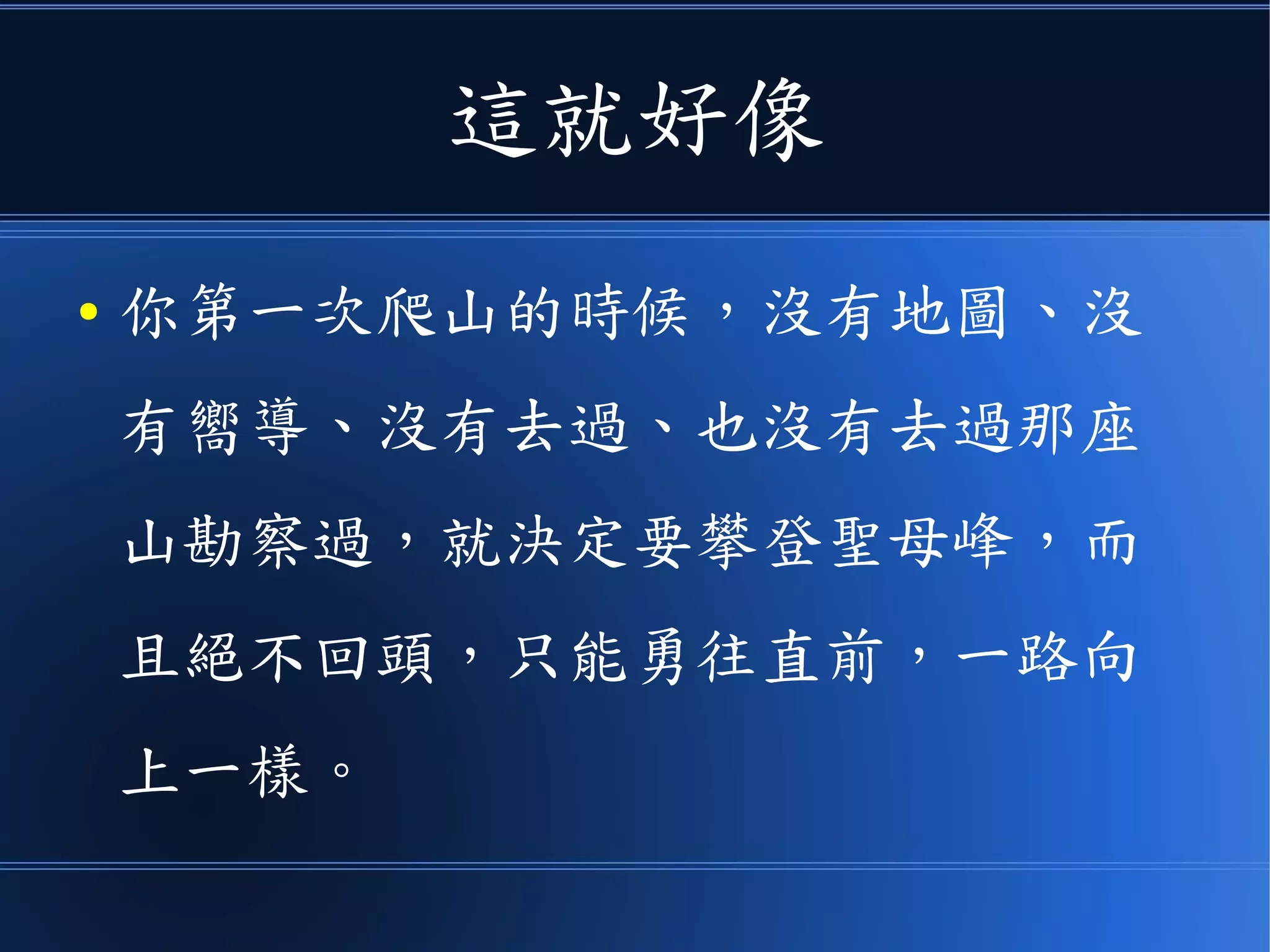 這就好像
● 你第一次爬山的時候，沒有地圖、沒
有嚮導、沒有去過、也沒有去過那座
山勘察過，就決定要攀登聖母峰，而
且絕不回頭，只能勇往直前，一路向
上一樣。
 
