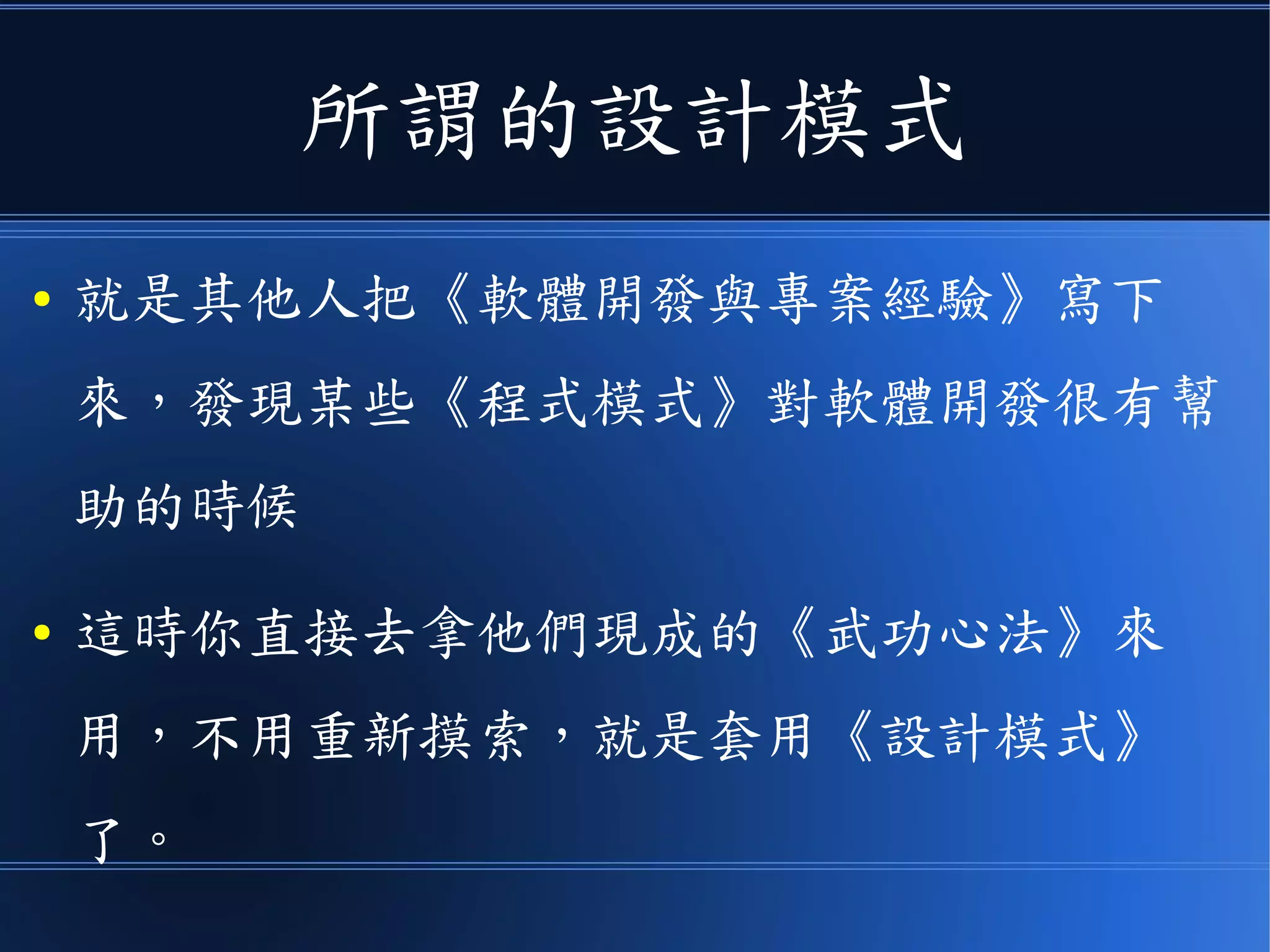 所謂的設計模式
● 就是其他人把《軟體開發與專案經驗》寫下
來，發現某些《程式模式》對軟體開發很有幫
助的時候
● 這時你直接去拿他們現成的《武功心法》來
用，不用重新摸索，就是套用《設計模式》
了。
 