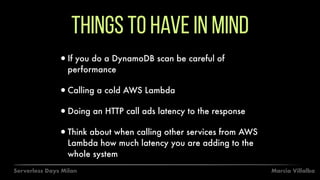 Marcia VillalbaServerless Days Milan
Things to have in mind
•If you do a DynamoDB scan be careful of
performance
•Calling a cold AWS Lambda
•Doing an HTTP call ads latency to the response
•Think about when calling other services from AWS
Lambda how much latency you are adding to the
whole system
 