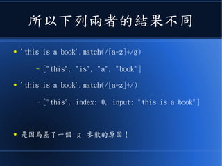所以下列兩者的結果不同
● 'this is a book'.match(/[a-z]+/g)
– ["this", "is", "a", "book"]
● 'this is a book'.match(/[a-z]+/)
– ["this", index: 0, input: "this is a book"]
● 是因為差了一個 g 參數的原因！
 