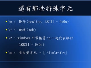 還有那些特殊字元
● n : 換行 (newline, ASCII = 0x0a)
● t : 跳格 (tab)
● r : windows 中常接著 n 一起代表換行
(ASCII = 0x0c)
● s : 空白型字元 = [ fnrtv]
 