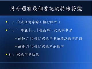 另外還有幾個要記的特殊符號
● . : 代表任何字母 ( 換行除外 )
● ^ : ^ 不在 [...] 裡面時，代表字串首
– 例如 /^[0-9]/ 代表字串必須以數字開頭
– 但是 /[^0-9]/ 代表不是數字
● $ : 代表字串結尾
 