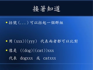接著知道
● 括號 (...) 可以括起一個群組
● 用 (xxx)|(yyy) 代表兩者都可以比對
● 像是 ((dog)|(cat))xxx
代表 dogxxx 或 catxxx
 