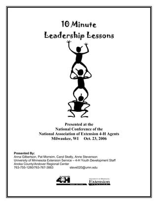 10 Minute
Leadership Lessons
Presented at the
National Conference of the
National Association of Extension 4-H Agents
Milwaukee, WI Oct. 23, 2006
Presented By:
Anna Gilbertson, Pat Morreim, Carol Skelly, Anne Stevenson
University of Minnesota Extension Service – 4-H Youth Development Staff
Anoka County/Andover Regional Center
763-755-1280/763-767-3883 steve020@umn.edu
 