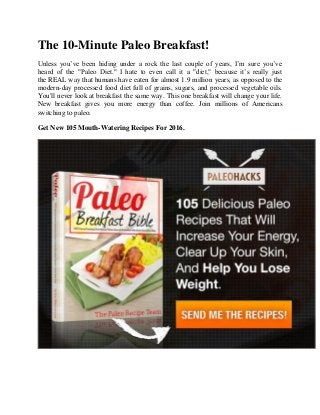 The 10-Minute Paleo Breakfast!
Unless you’ve been hiding under a rock the last couple of years, I’m sure you’ve
heard of the "Paleo Diet." I hate to even call it a "diet," because it’s really just
the REAL way that humans have eaten for almost 1.9 million years, as opposed to the
modern-day processed food diet full of grains, sugars, and processed vegetable oils.
You'll never look at breakfast the same way. This one breakfast will change your life.
New breakfast gives you more energy than coffee. Join millions of Americans
switching to paleo.
Get New 105 Mouth-Watering Recipes For 2016.
 