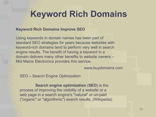 Keyword Rich Domains
Keyword Rich Domains Improve SEO

Using keywords in domain names has been part of
standard SEO strategies for years because websites with
keyword-rich domains tend to perform very well in search
engine results. The benefit of having a keyword in a
domain delivers many other benefits to website owners –
Mid Maine Electronics provides this service.
                                         www.buydomains.com

  SEO – Search Engine Optimization

           Search engine optimization (SEO) is the
  process of improving the visibility of a website or a
  web page in a search engine's "natural" or un-paid
  ("organic" or "algorithmic") search results. (Wikipedia)

                                                              11
 