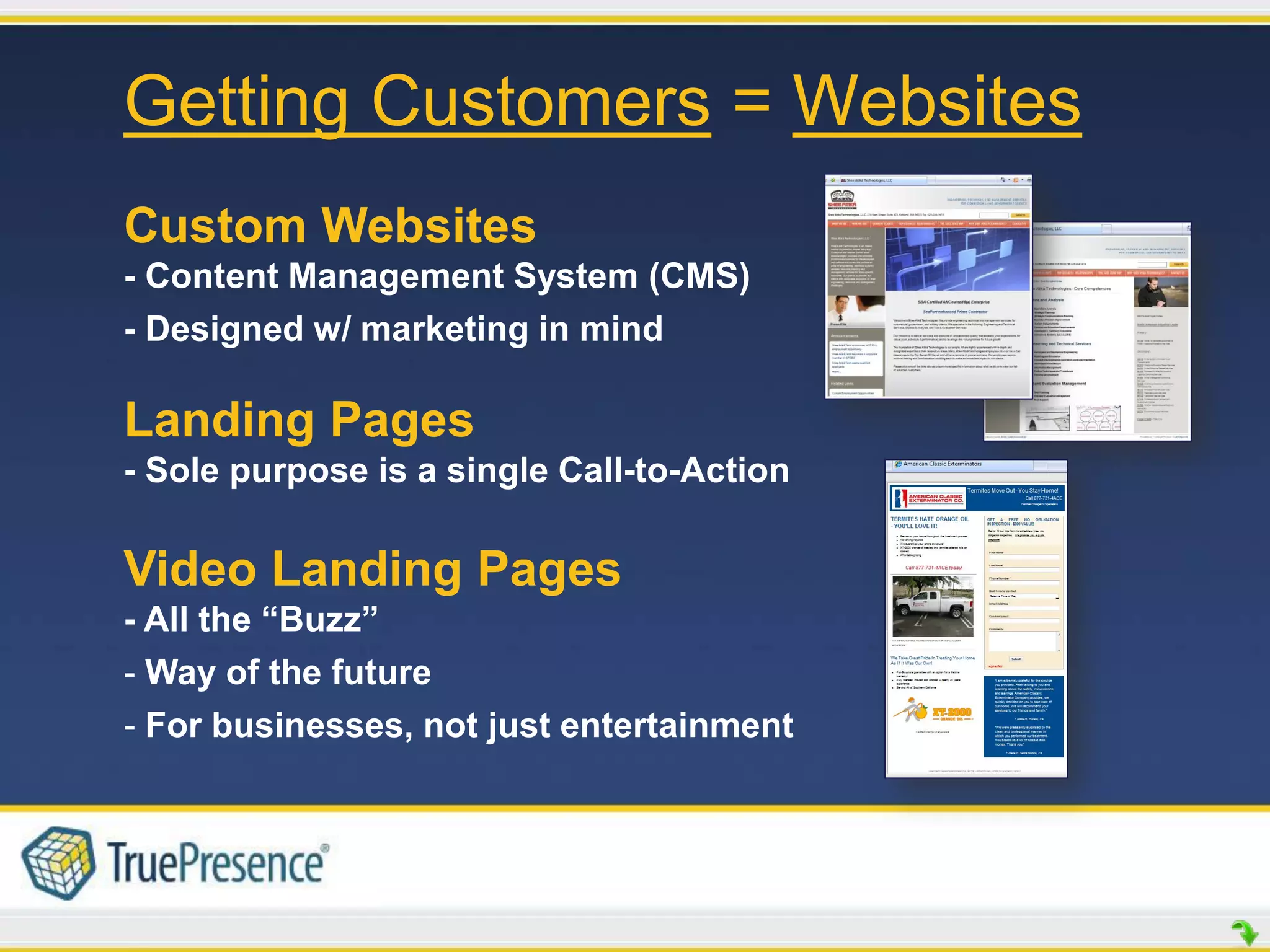 Getting Customers = Websites
Custom Websites
- Content Management System (CMS)
- Designed w/ marketing in mind

Landing Pages
- Sole purpose is a single Call-to-Action

Video Landing Pages
- All the “Buzz”
- Way of the future
- For businesses, not just entertainment
 